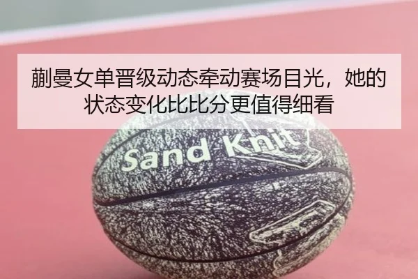 蒯曼女单晋级动态牵动赛场目光，她的状态变化比比分更值得细看 - MK Sports